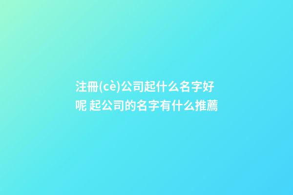 注冊(cè)公司起什么名字好呢 起公司的名字有什么推薦-第1張-公司起名-玄機(jī)派